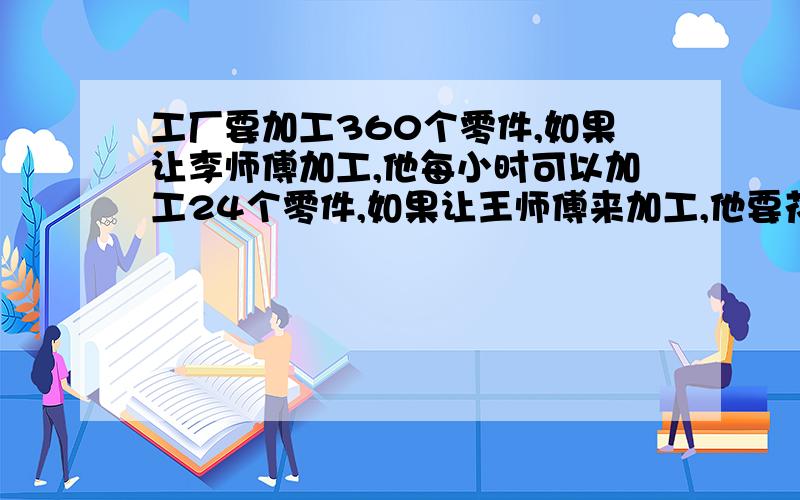 工厂要加工360个零件,如果让李师傅加工,他每小时可以加工24个零件,如果让王师傅来加工,他要花18小时才能完成任务.两