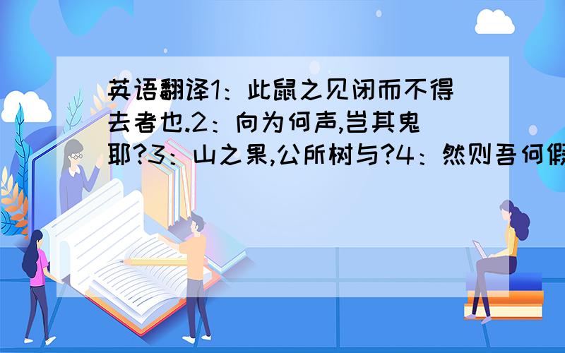 英语翻译1：此鼠之见闭而不得去者也.2：向为何声,岂其鬼耶?3：山之果,公所树与?4：然则吾何假于波,而为之役乎?5：岂