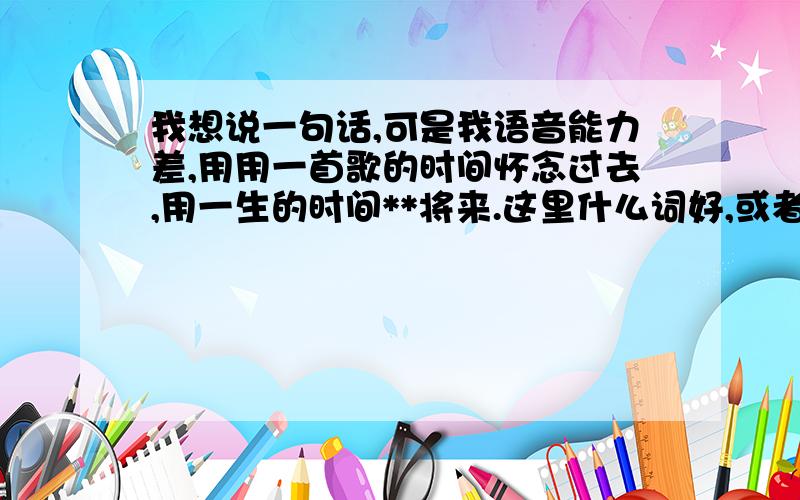 我想说一句话,可是我语音能力差,用用一首歌的时间怀念过去,用一生的时间**将来.这里什么词好,或者前面该几个词也好,只要