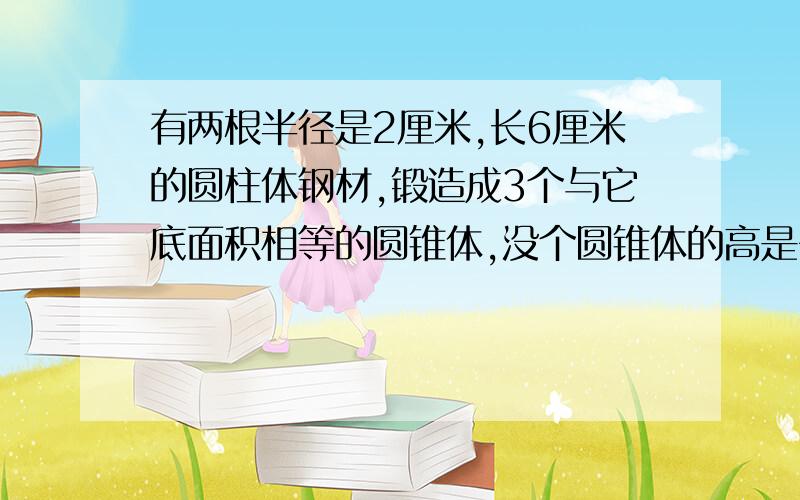 有两根半径是2厘米,长6厘米的圆柱体钢材,锻造成3个与它底面积相等的圆锥体,没个圆锥体的高是多少?