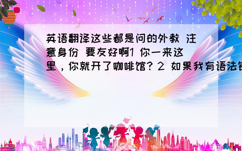 英语翻译这些都是问的外教 注意身份 要友好啊1 你一来这里，你就开了咖啡馆？2 如果我有语法错误或者说的不对的地方请尽管