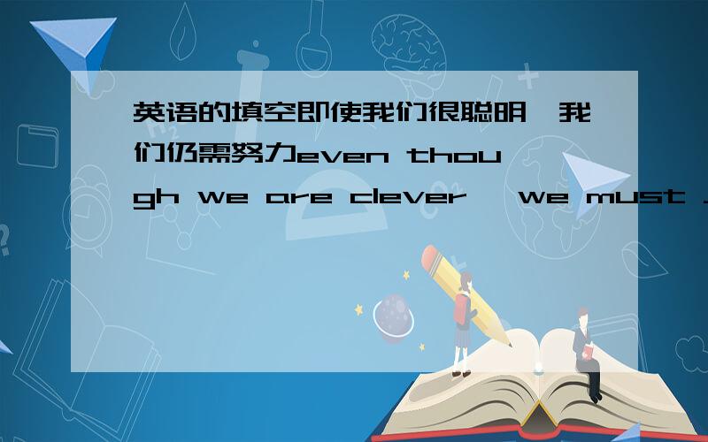 英语的填空即使我们很聪明,我们仍需努力even though we are clever ,we must ____ _