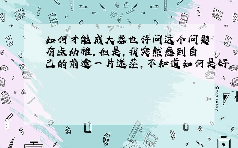 如何才能成大器也许问这个问题有点幼稚,但是,我突然感到自己的前途一片迷茫,不知道如何是好,真的好迷茫啊!现在自己管理两家