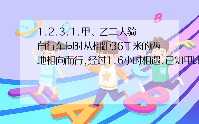 1.2.3.1.甲、乙二人骑自行车同时从相距36千米的两地相向而行,经过1.6小时相遇.已知甲比乙每小时多行2.5千米,