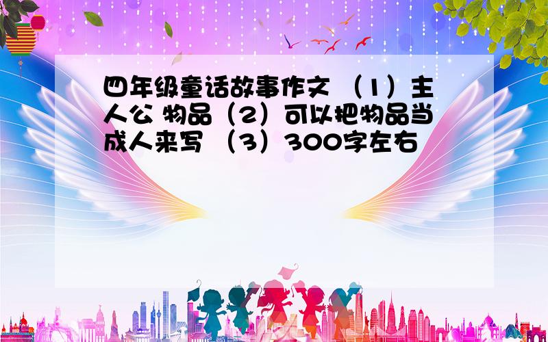 四年级童话故事作文 （1）主人公 物品（2）可以把物品当成人来写 （3）300字左右