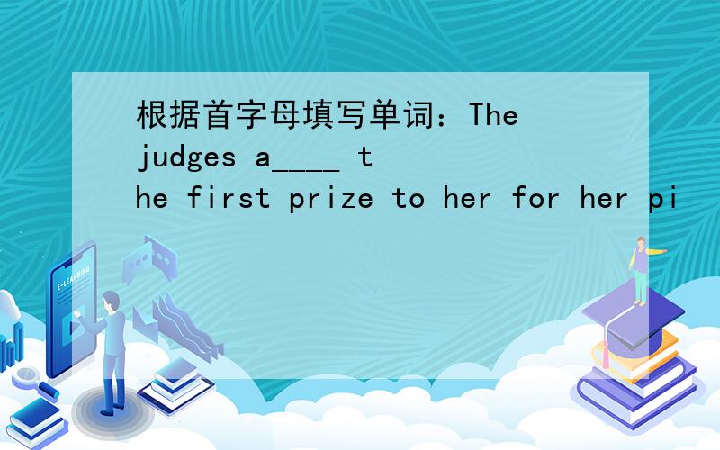 根据首字母填写单词：The judges a____ the first prize to her for her pi