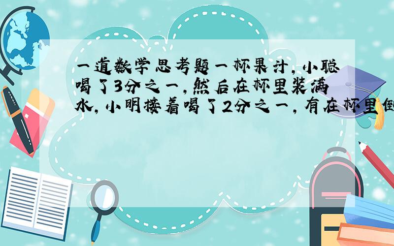 一道数学思考题一杯果汁,小聪喝了3分之一,然后在杯里装满水,小明接着喝了2分之一,有在杯里倒满水,这次小智全部喝光,小聪