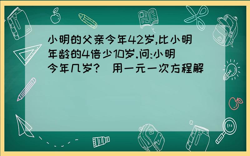 小明的父亲今年42岁,比小明年龄的4倍少10岁.问:小明今年几岁?(用一元一次方程解)