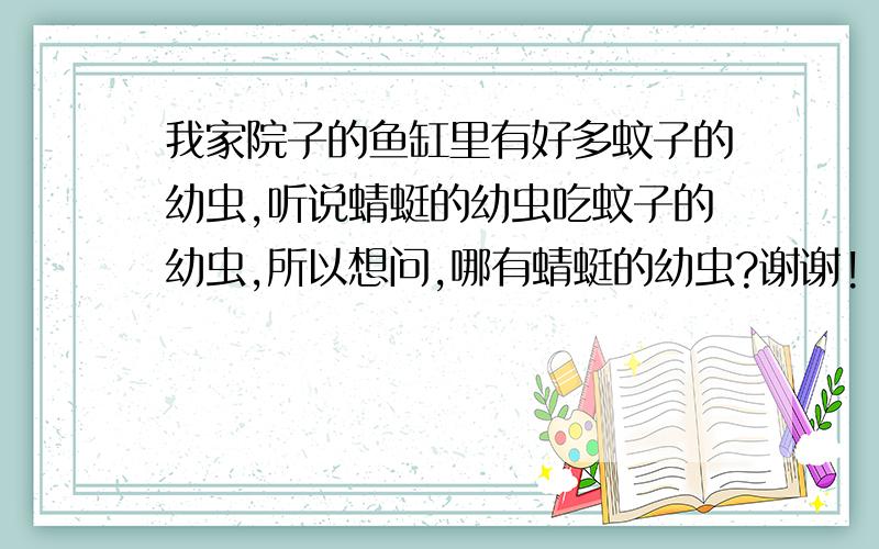 我家院子的鱼缸里有好多蚊子的幼虫,听说蜻蜓的幼虫吃蚊子的幼虫,所以想问,哪有蜻蜓的幼虫?谢谢!