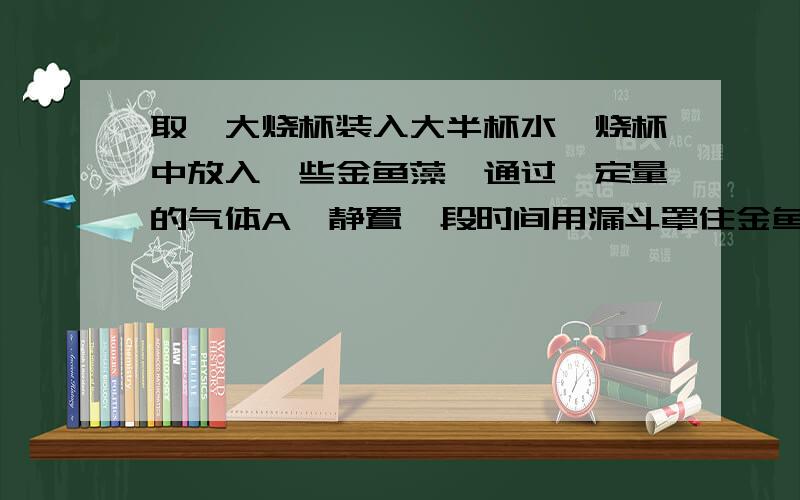 取一大烧杯装入大半杯水,烧杯中放入一些金鱼藻,通过一定量的气体A,静置一段时间用漏斗罩住金鱼藻,然后将盛满的水的试管倒置