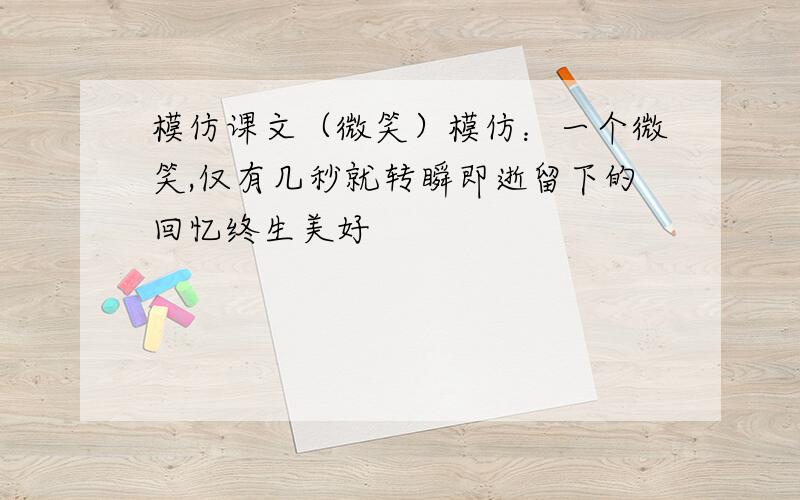 模仿课文（微笑）模仿：一个微笑,仅有几秒就转瞬即逝留下的回忆终生美好