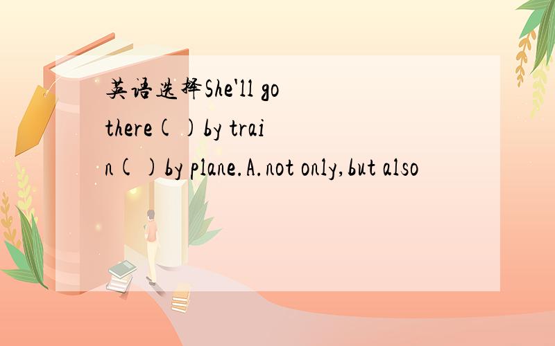 英语选择She'll go there()by train()by plane.A.not only,but also