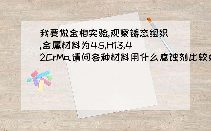 我要做金相实验,观察铸态组织,金属材料为45,H13,42CrMo.请问各种材料用什么腐蚀剂比较好?