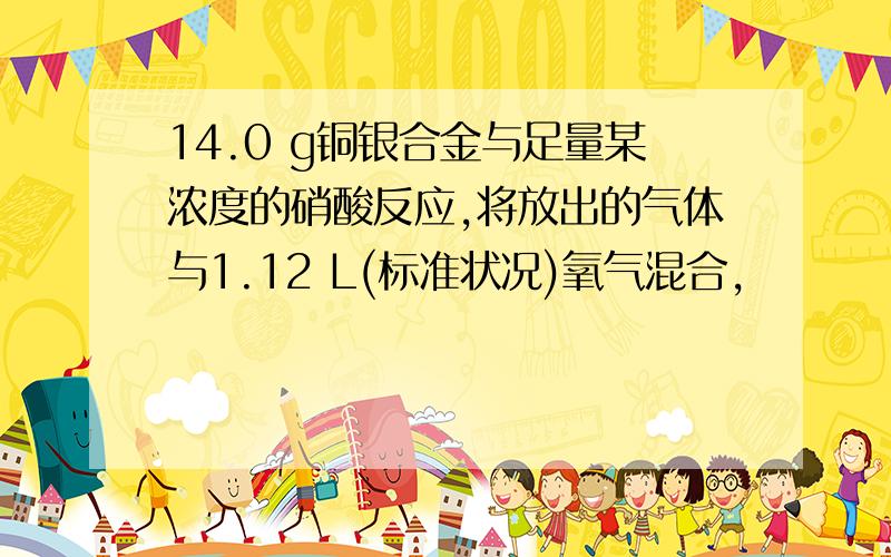 14.0 g铜银合金与足量某浓度的硝酸反应,将放出的气体与1.12 L(标准状况)氧气混合,