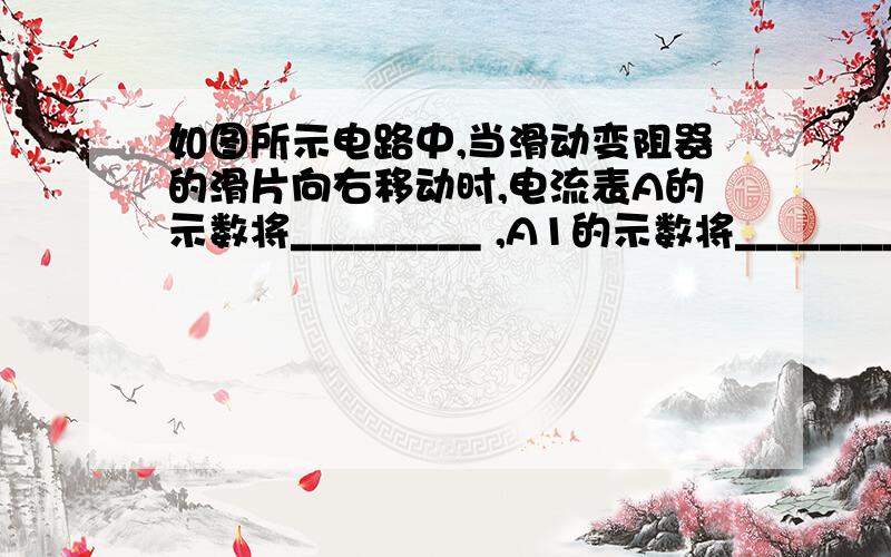 如图所示电路中,当滑动变阻器的滑片向右移动时,电流表A的示数将_________ ,A1的示数将_________ ,A