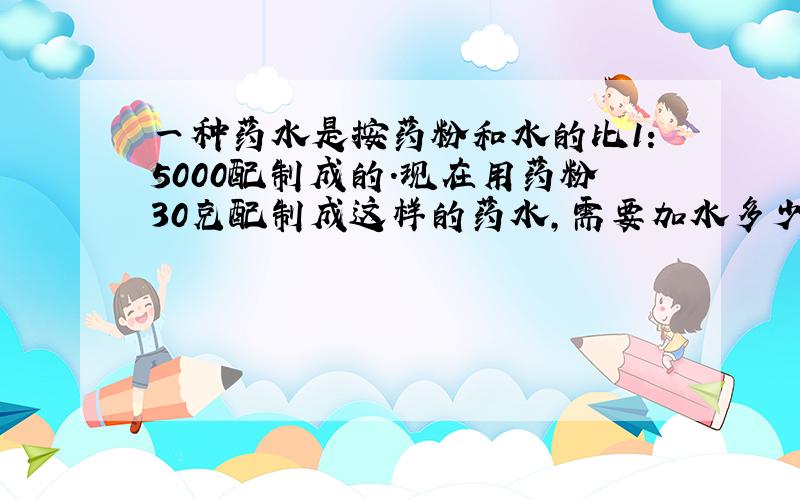 一种药水是按药粉和水的比1：5000配制成的．现在用药粉30克配制成这样的药水，需要加水多少千克？（用比例解）