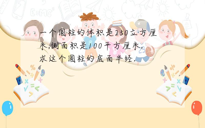 一个圆柱的体积是250立方厘米,侧面积是100平方厘米,求这个圆柱的底面半经.