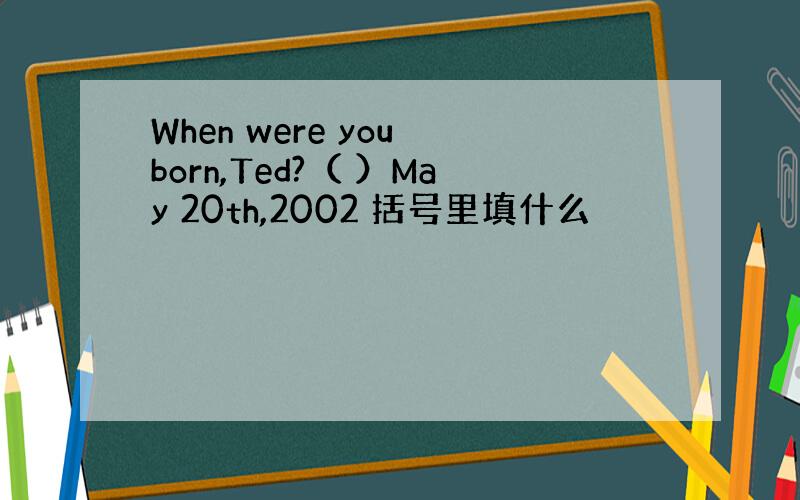 When were you born,Ted?（ ）May 20th,2002 括号里填什么