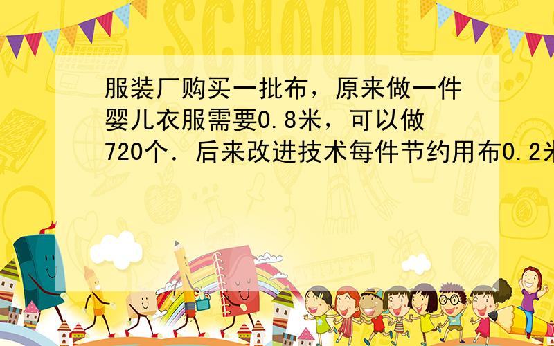 服装厂购买一批布，原来做一件婴儿衣服需要0.8米，可以做720个．后来改进技术每件节约用布0.2米，这批布现在可以做多少