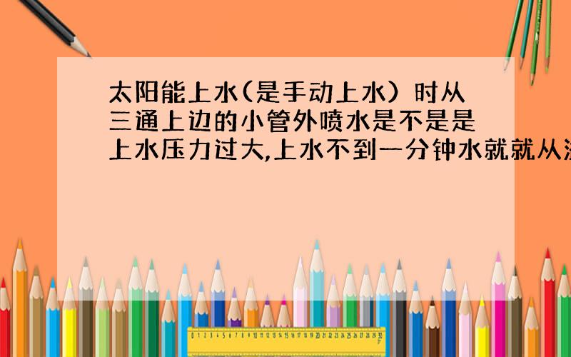 太阳能上水(是手动上水）时从三通上边的小管外喷水是不是是上水压力过大,上水不到一分钟水就就从溢水管流