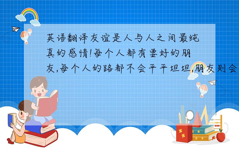 英语翻译友谊是人与人之间最纯真的感情!每个人都有要好的朋友,每个人的路都不会平平坦坦,朋友则会在你无助时给予帮助,而这,