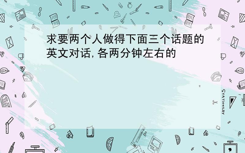 求要两个人做得下面三个话题的英文对话,各两分钟左右的