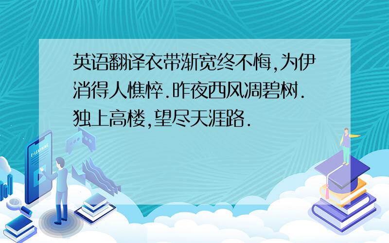 英语翻译衣带渐宽终不悔,为伊消得人憔悴.昨夜西风凋碧树.独上高楼,望尽天涯路．