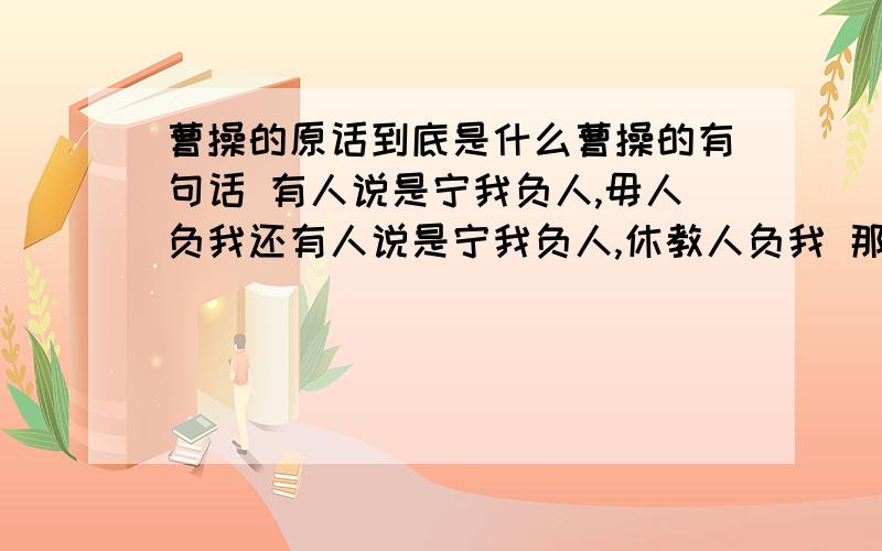 曹操的原话到底是什么曹操的有句话 有人说是宁我负人,毋人负我还有人说是宁我负人,休教人负我 那么正确点的应该是什么 还有