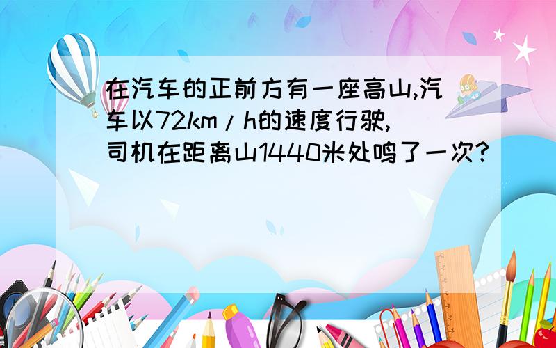 在汽车的正前方有一座高山,汽车以72km/h的速度行驶,司机在距离山1440米处鸣了一次?