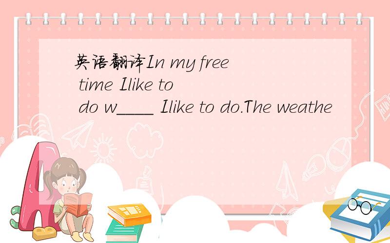 英语翻译In my free time Ilike to do w____ Ilike to do.The weathe