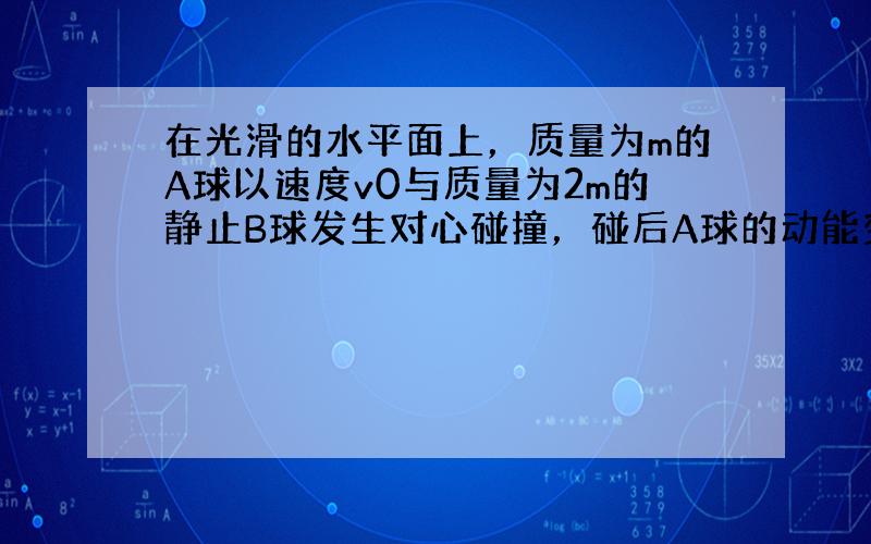 在光滑的水平面上，质量为m的A球以速度v0与质量为2m的静止B球发生对心碰撞，碰后A球的动能变为碰前的19，则碰后B球的