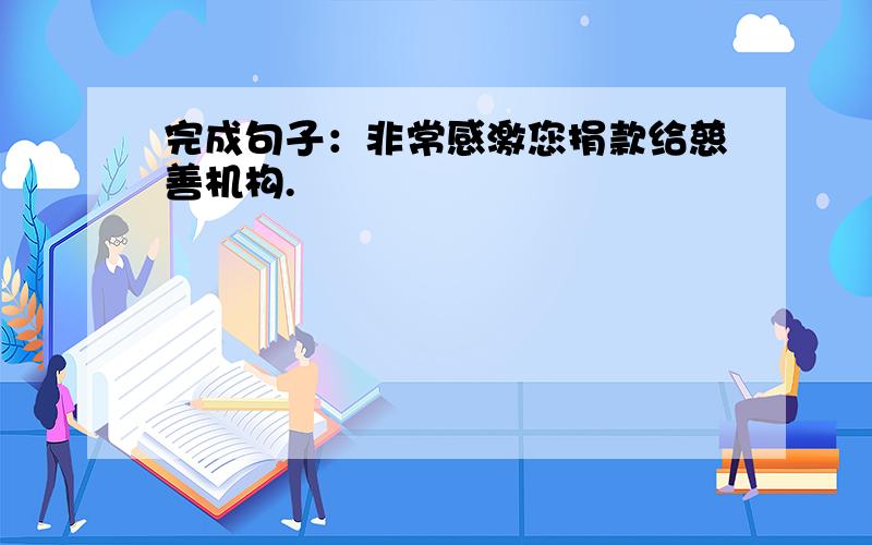 完成句子：非常感激您捐款给慈善机构.