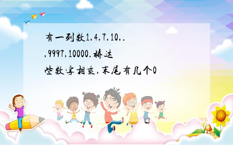 有一列数1,4,7,10,.,9997,10000.将这些数字相乘,末尾有几个0