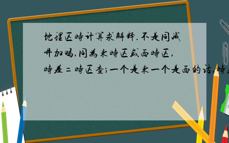 地理区时计算求解释.不是同减异加吗,同为东时区或西时区,时差=时区查；一个是东一个是西的话,时差=时区和.  