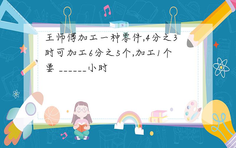 王师傅加工一种零件,4分之3时可加工6分之5个,加工1个要 ______小时