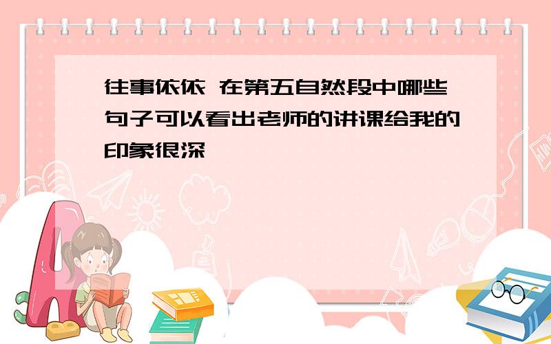 往事依依 在第五自然段中哪些句子可以看出老师的讲课给我的印象很深