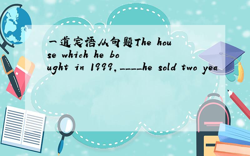 一道定语从句题The house which he bought in 1999,____he sold two yea