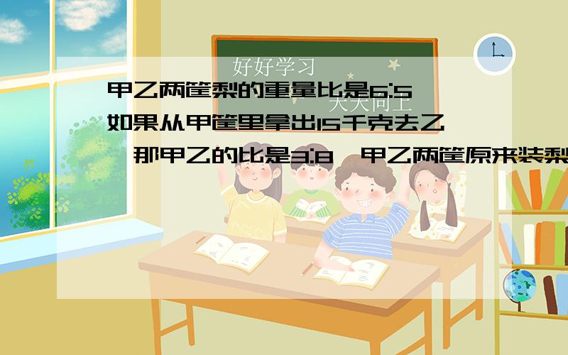 甲乙两筐梨的重量比是6:5,如果从甲筐里拿出15千克去乙,那甲乙的比是3:8,甲乙两筐原来装梨的千克数是多