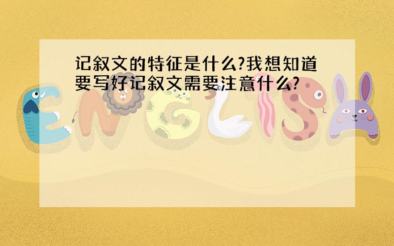 记叙文的特征是什么?我想知道要写好记叙文需要注意什么?