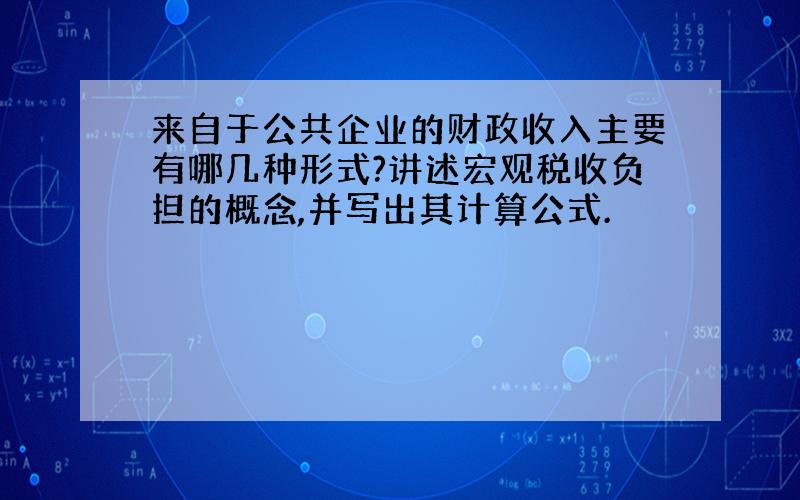 来自于公共企业的财政收入主要有哪几种形式?讲述宏观税收负担的概念,并写出其计算公式.