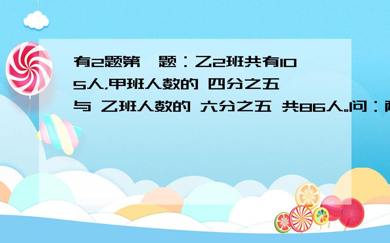 有2题第一题：乙2班共有105人，甲班人数的 四分之五 与 乙班人数的 六分之五 共86人。问：两班各有多少人？第二题，