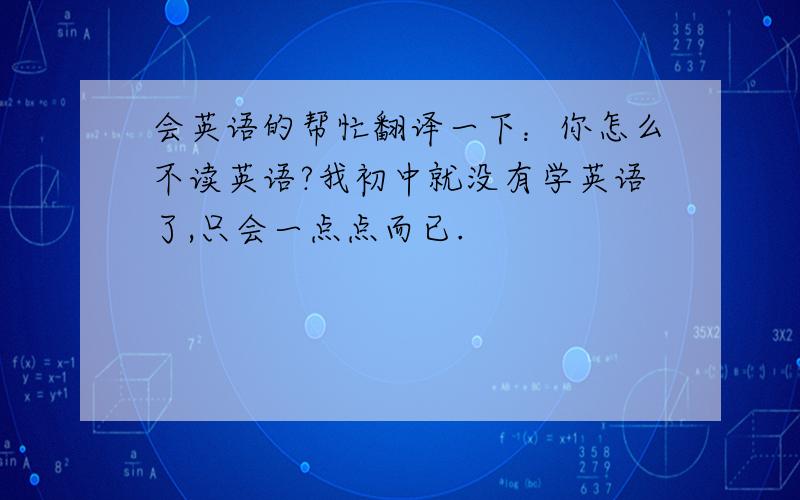 会英语的帮忙翻译一下：你怎么不读英语?我初中就没有学英语了,只会一点点而已.