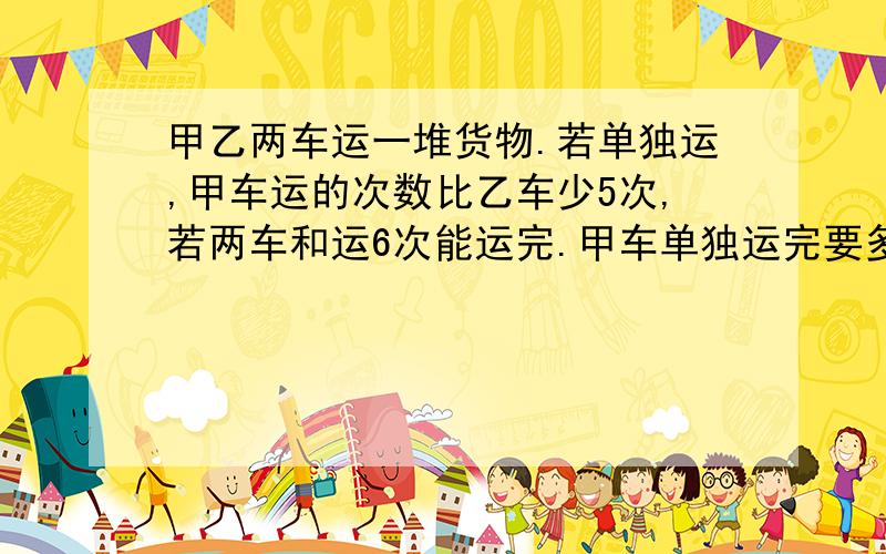 甲乙两车运一堆货物.若单独运,甲车运的次数比乙车少5次,若两车和运6次能运完.甲车单独运完要多少次?