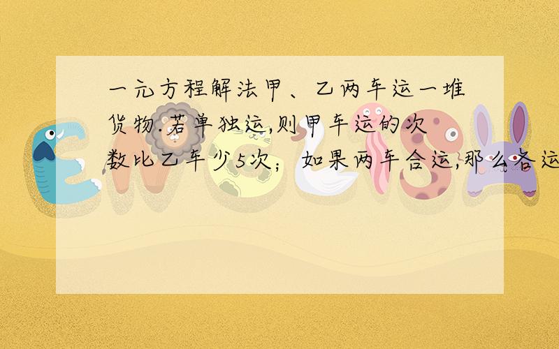 一元方程解法甲、乙两车运一堆货物.若单独运,则甲车运的次数比乙车少5次；如果两车合运,那么各运6次就能运完,甲车单独运完