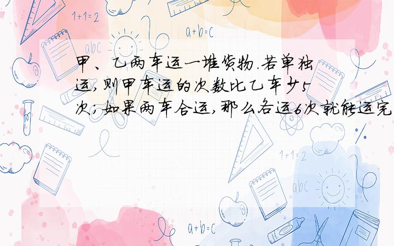 甲、乙两车运一堆货物.若单独运,则甲车运的次数比乙车少5次；如果两车合运,那么各运6次就能运完.