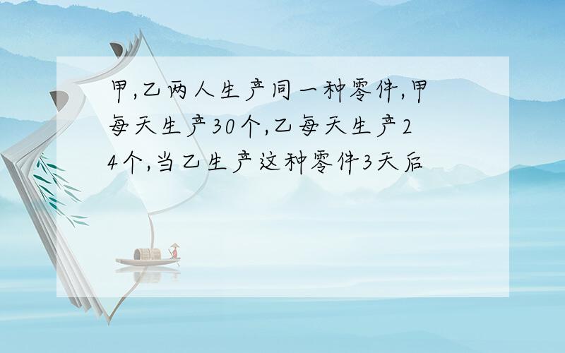 甲,乙两人生产同一种零件,甲每天生产30个,乙每天生产24个,当乙生产这种零件3天后