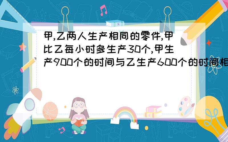 甲,乙两人生产相同的零件,甲比乙每小时多生产30个,甲生产900个的时间与乙生产600个的时间相等,求甲...