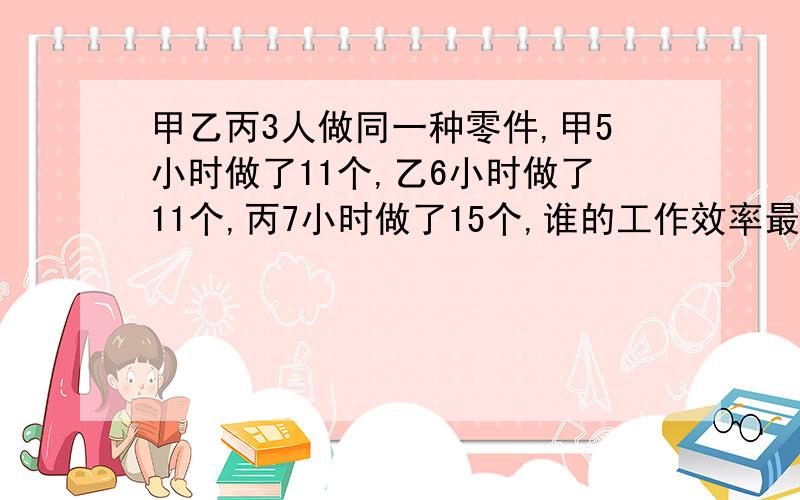 甲乙丙3人做同一种零件,甲5小时做了11个,乙6小时做了11个,丙7小时做了15个,谁的工作效率最高?