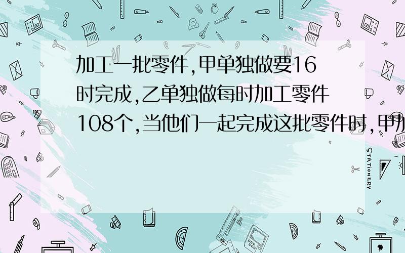 加工一批零件,甲单独做要16时完成,乙单独做每时加工零件108个,当他们一起完成这批零件时,甲加工的个数