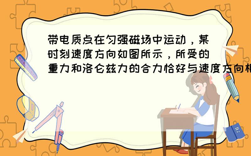 带电质点在匀强磁场中运动，某时刻速度方向如图所示，所受的重力和洛仑兹力的合力恰好与速度方向相反，不计阻力，则在此后的一小